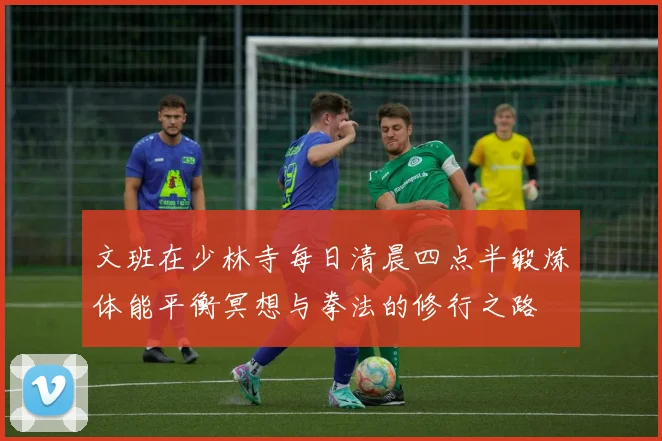 文班在少林寺每日清晨四点半锻炼体能平衡冥想与拳法的修行之路
