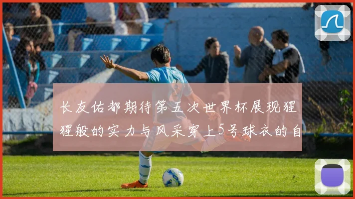 长友佑都期待第五次世界杯展现猩猩般的实力与风采穿上5号球衣的自豪感