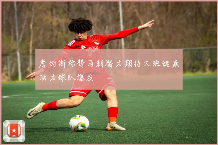 詹姆斯称赞马刺潜力期待文班健康助力球队爆发