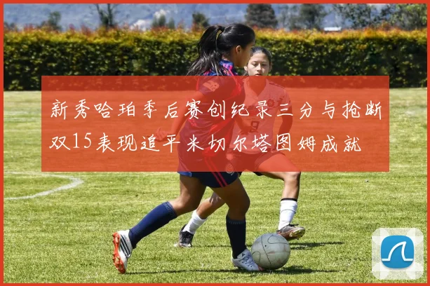 新秀哈珀季后赛创纪录三分与抢断双15表现追平米切尔塔图姆成就