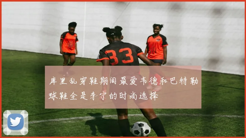 库里乱穿鞋期间最爱韦德和巴特勒球鞋全是李宁的时尚选择