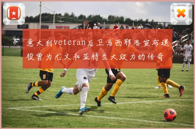 意大利veteran后卫马西耶洛宣布退役曾为尤文和亚特兰大效力的传奇球员