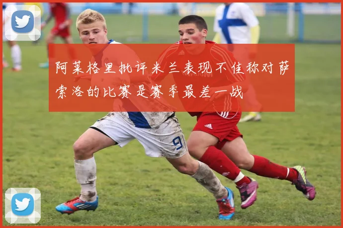 阿莱格里批评米兰表现不佳称对萨索洛的比赛是赛季最差一战