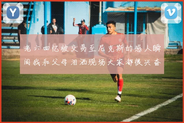 老六回忆被交易至尼克斯的感人瞬间我和父母泪洒现场大家都很兴奋